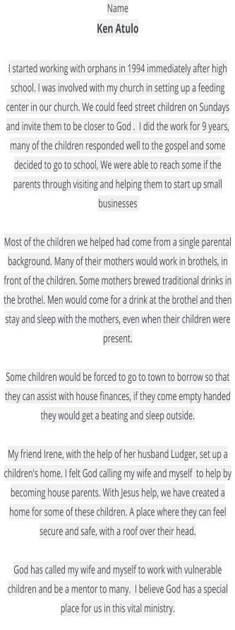 Name  Ken Atulo   I started working with orphans in 1994 immediately after high school. I was involved with my church in setting up a feeding center in our church. We could feed street children on Sundays and invite them to be closer to God .  I did the work for 9 years, many of the children responded well to the gospel and some decided to go to school, We were able to reach some if the parents through visiting and helping them to start up small businesses    Most of the children we helped had come from a single parental background. Many of their mothers would work in brothels, in front of the children. Some mothers brewed traditional drinks in the brothel. Men would come for a drink at the brothel and then stay and sleep with the mothers, even when their children were present.   Some children would be forced to go to town to borrow so that they can assist with house finances, if they come empty handed they would get a beating and sleep outside.   My friend Irene, with the help of her husband Ludger, set up a children's home. I felt God calling my wife and myself  to help by becoming house parents. With Jesus help, we have created a home for some of these children. A place where they can feel secure and safe, with a roof over their head.   God has called my wife and myself to work with vulnerable children and be a mentor to many.  I believe God has a special place for us in this vital ministry.